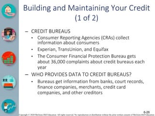 Copyright © 2020 McGraw-Hill Education. All rights reserved. No reproduction or distribution without the prior written consent of McGraw-Hill Education.
Building and Maintaining Your Credit
(1 of 2)
– CREDIT BUREAUS
• Consumer Reporting Agencies (CRAs) collect
information about consumers
• Experian, TransUnion, and Equifax
• The Consumer Financial Protection Bureau gets
about 36,000 complaints about credit bureaus each
year
– WHO PROVIDES DATA TO CREDIT BUREAUS?
• Bureaus get information from banks, court records,
finance companies, merchants, credit card
companies, and other creditors
6-26
 