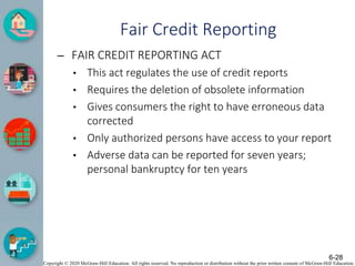 Copyright © 2020 McGraw-Hill Education. All rights reserved. No reproduction or distribution without the prior written consent of McGraw-Hill Education.
Fair Credit Reporting
– FAIR CREDIT REPORTING ACT
• This act regulates the use of credit reports
• Requires the deletion of obsolete information
• Gives consumers the right to have erroneous data
corrected
• Only authorized persons have access to your report
• Adverse data can be reported for seven years;
personal bankruptcy for ten years
6-28
 