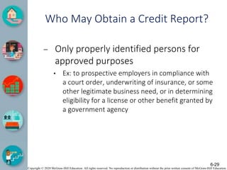 Copyright © 2020 McGraw-Hill Education. All rights reserved. No reproduction or distribution without the prior written consent of McGraw-Hill Education.
Who May Obtain a Credit Report?
– Only properly identified persons for
approved purposes
• Ex: to prospective employers in compliance with
a court order, underwriting of insurance, or some
other legitimate business need, or in determining
eligibility for a license or other benefit granted by
a government agency
6-29
 