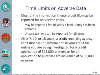 Copyright © 2020 McGraw-Hill Education. All rights reserved. No reproduction or distribution without the prior written consent of McGraw-Hill Education.
Time Limits on Adverse Data
– Most of the information in your credit file may be
reported for only seven years
• May be reported for 10 years if bankruptcy has been
declared
• Unpaid tax liens can be reported for 15 years
– After 7, 10, or 15 years, a credit reporting agency
can’t disclose the information in your credit file
unless you are being investigated for a credit
application of $75,000 or more or for an
application to purchase life insurance of $150,000
or more
6-30
 