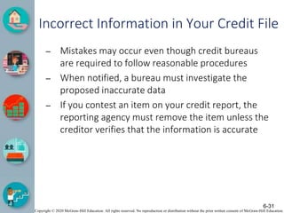 Copyright © 2020 McGraw-Hill Education. All rights reserved. No reproduction or distribution without the prior written consent of McGraw-Hill Education.
Incorrect Information in Your Credit File
– Mistakes may occur even though credit bureaus
are required to follow reasonable procedures
– When notified, a bureau must investigate the
proposed inaccurate data
– If you contest an item on your credit report, the
reporting agency must remove the item unless the
creditor verifies that the information is accurate
6-31
 