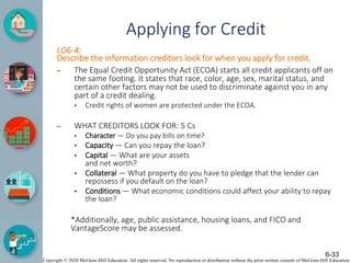 Copyright © 2020 McGraw-Hill Education. All rights reserved. No reproduction or distribution without the prior written consent of McGraw-Hill Education.
Applying for Credit
LO6-4:
Describe the information creditors look for when you apply for credit.
– The Equal Credit Opportunity Act (ECOA) starts all credit applicants off on
the same footing. It states that race, color, age, sex, marital status, and
certain other factors may not be used to discriminate against you in any
part of a credit dealing.
• Credit rights of women are protected under the ECOA.
– WHAT CREDITORS LOOK FOR: 5 Cs
• Character — Do you pay bills on time?
• Capacity — Can you repay the loan?
• Capital — What are your assets
and net worth?
• Collateral — What property do you have to pledge that the lender can
repossess if you default on the loan?
• Conditions — What economic conditions could affect your ability to repay
the loan?
*Additionally, age, public assistance, housing loans, and FICO and
VantageScore may be assessed.
6-33
 