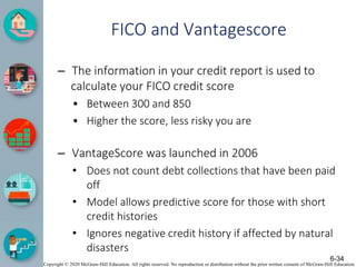 Copyright © 2020 McGraw-Hill Education. All rights reserved. No reproduction or distribution without the prior written consent of McGraw-Hill Education.
FICO and Vantagescore
– The information in your credit report is used to
calculate your FICO credit score
• Between 300 and 850
• Higher the score, less risky you are
– VantageScore was launched in 2006
• Does not count debt collections that have been paid
off
• Model allows predictive score for those with short
credit histories
• Ignores negative credit history if affected by natural
disasters
6-34
 