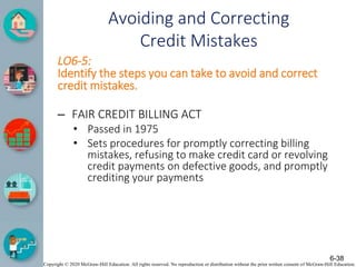 Copyright © 2020 McGraw-Hill Education. All rights reserved. No reproduction or distribution without the prior written consent of McGraw-Hill Education.
Avoiding and Correcting
Credit Mistakes
LO6-5:
Identify the steps you can take to avoid and correct
credit mistakes.
– FAIR CREDIT BILLING ACT
• Passed in 1975
• Sets procedures for promptly correcting billing
mistakes, refusing to make credit card or revolving
credit payments on defective goods, and promptly
crediting your payments
6-38
 