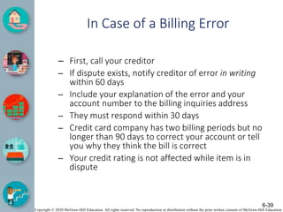 Copyright © 2020 McGraw-Hill Education. All rights reserved. No reproduction or distribution without the prior written consent of McGraw-Hill Education.
In Case of a Billing Error
– First, call your creditor
– If dispute exists, notify creditor of error in writing
within 60 days
– Include your explanation of the error and your
account number to the billing inquiries address
– They must respond within 30 days
– Credit card company has two billing periods but no
longer than 90 days to correct your account or tell
you why they think the bill is correct
– Your credit rating is not affected while item is in
dispute
6-39
 