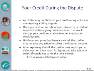 Copyright © 2020 McGraw-Hill Education. All rights reserved. No reproduction or distribution without the prior written consent of McGraw-Hill Education.
Your Credit During the Dispute
– A creditor may not threaten your credit rating while you
are resolving a billing dispute
– Once you have written about a possible error, a creditor
is prohibited from giving out information that would
damage your credit reputation to other creditors or
credit bureaus
– Until your complaint has been answered, the creditor
may not take any action to collect the disputed amount
– After explaining the bill, the creditor may report you as
delinquent on the amount in dispute and take action to
collect if you do not pay in the time allowed
• Even so, you can still disagree in writing
6-40
 