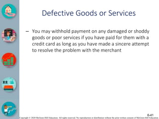 Copyright © 2020 McGraw-Hill Education. All rights reserved. No reproduction or distribution without the prior written consent of McGraw-Hill Education.
Defective Goods or Services
– You may withhold payment on any damaged or shoddy
goods or poor services if you have paid for them with a
credit card as long as you have made a sincere attempt
to resolve the problem with the merchant
6-41
 