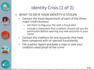 Copyright © 2020 McGraw-Hill Education. All rights reserved. No reproduction or distribution without the prior written consent of McGraw-Hill Education.
Identity Crisis (1 of 2)
– WHAT TO DO IF YOUR IDENTITY IS STOLEN
• Contact the fraud department of each of the three
major credit bureaus
– tell them to flag your file with a fraud alert
– include a statement that creditors should call you for
permission before opening any new accounts in your
name
• Contact the creditors for any accounts that have
been tampered with or opened fraudulently
• File a police report and keep a copy in case your
creditors need proof of the crime
6-42
 