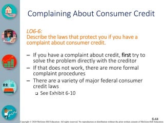 Copyright © 2020 McGraw-Hill Education. All rights reserved. No reproduction or distribution without the prior written consent of McGraw-Hill Education.
Complaining About Consumer Credit
LO6-6:
Describe the laws that protect you if you have a
complaint about consumer credit.
– If you have a complaint about credit, first try to
solve the problem directly with the creditor
– If that does not work, there are more formal
complaint procedures
– There are a variety of major federal consumer
credit laws
 See Exhibit 6-10
6-44
 