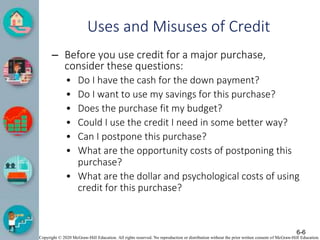 Copyright © 2020 McGraw-Hill Education. All rights reserved. No reproduction or distribution without the prior written consent of McGraw-Hill Education.
Uses and Misuses of Credit
– Before you use credit for a major purchase,
consider these questions:
• Do I have the cash for the down payment?
• Do I want to use my savings for this purchase?
• Does the purchase fit my budget?
• Could I use the credit I need in some better way?
• Can I postpone this purchase?
• What are the opportunity costs of postponing this
purchase?
• What are the dollar and psychological costs of using
credit for this purchase?
6-6
 