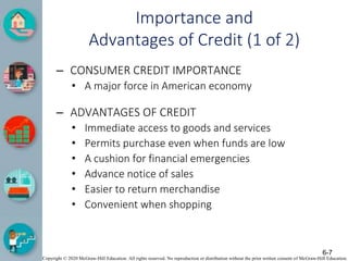 Copyright © 2020 McGraw-Hill Education. All rights reserved. No reproduction or distribution without the prior written consent of McGraw-Hill Education.
Importance and
Advantages of Credit (1 of 2)
– CONSUMER CREDIT IMPORTANCE
• A major force in American economy
– ADVANTAGES OF CREDIT
• Immediate access to goods and services
• Permits purchase even when funds are low
• A cushion for financial emergencies
• Advance notice of sales
• Easier to return merchandise
• Convenient when shopping
6-7
 