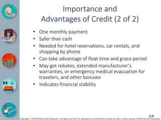 Copyright © 2020 McGraw-Hill Education. All rights reserved. No reproduction or distribution without the prior written consent of McGraw-Hill Education.
Importance and
Advantages of Credit (2 of 2)
• One monthly payment
• Safer than cash
• Needed for hotel reservations, car rentals, and
shopping by phone
• Can take advantage of float time and grace period
• May get rebates, extended manufacturer’s
warranties, or emergency medical evacuation for
travelers, and other bonuses
• Indicates financial stability
6-8
 