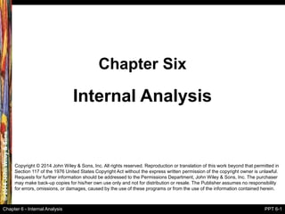 ©2014JohnWiley&Sons
Chapter 6 - Internal Analysis PPT 6-1
Internal Analysis
Chapter Six
Copyright © 2014 John Wiley & Sons, Inc. All rights reserved. Reproduction or translation of this work beyond that permitted in
Section 117 of the 1976 United States Copyright Act without the express written permission of the copyright owner is unlawful.
Requests for further information should be addressed to the Permissions Department, John Wiley & Sons, Inc. The purchaser
may make back-up copies for his/her own use only and not for distribution or resale. The Publisher assumes no responsibility
for errors, omissions, or damages, caused by the use of these programs or from the use of the information contained herein.
 