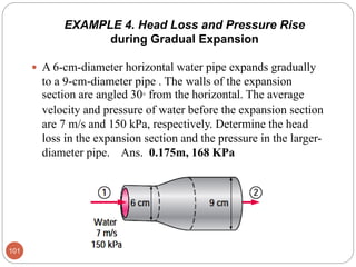 EXAMPLE 4. Head Loss and Pressure Rise
during Gradual Expansion
 A 6-cm-diameter horizontal water pipe expands gradually
to a 9-cm-diameter pipe . The walls of the expansion
section are angled 30° from the horizontal. The average
velocity and pressure of water before the expansion section
are 7 m/s and 150 kPa, respectively. Determine the head
loss in the expansion section and the pressure in the larger-
diameter pipe. Ans. 0.175m, 168 KPa
101
 