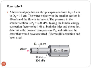 Example 7
 A horizontal pipe has an abrupt expansion from D1= 8 cm
to D2 = 16 cm. The water velocity in the smaller section is
10 m/s and the flow is turbulent. The pressure in the
smaller section is P1 = 300 kPa. Taking the kinetic energy
correction factor to be 1.06 at both the inlet and the outlet,
determine the downstream pressure P2, and estimate the
error that would have occurred if Bernoulli’s equation had
been used.
110
 