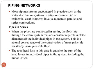 PIPING NETWORKS
 Most piping systems encountered in practice such as the
water distribution systems in cities or commercial or
residential establishments involve numerous parallel and
series connections.
Pipes in Series
 When the pipes are connected in series, the flow rate
through the entire system remains constant regardless of the
diameters of the individual pipes in the system. This is a
natural consequence of the conservation of mass principle
for steady incompressible flow.
 The total head loss in this case is equal to the sum of the
head losses in individual pipes in the system, including the
minor losses.
113
 