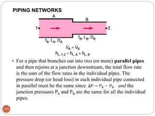  For a pipe that branches out into two (or more) parallel pipes
and then rejoins at a junction downstream, the total flow rate
is the sum of the flow rates in the individual pipes. The
pressure drop (or head loss) in each individual pipe connected
in parallel must be the same since and the
junction pressures PA and PB are the same for all the individual
pipes.
114
PIPING NETWORKS
 