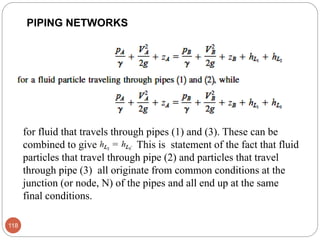 118
PIPING NETWORKS
for fluid that travels through pipes (1) and (3). These can be
combined to give This is statement of the fact that fluid
particles that travel through pipe (2) and particles that travel
through pipe (3) all originate from common conditions at the
junction (or node, N) of the pipes and all end up at the same
final conditions.
 