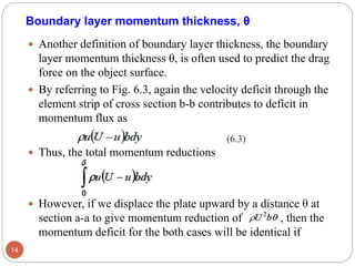 Boundary layer momentum thickness, θ
 Another definition of boundary layer thickness, the boundary
layer momentum thickness θ, is often used to predict the drag
force on the object surface.
 By referring to Fig. 6.3, again the velocity deficit through the
element strip of cross section b-b contributes to deficit in
momentum flux as
 Thus, the total momentum reductions
 However, if we displace the plate upward by a distance θ at
section a-a to give momentum reduction of , then the
momentum deficit for the both cases will be identical if
14
(6.3)
 