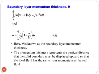  Here, θ is known as the boundary layer momentum
thickness.
 The momentum thickness represents the vertical distance
that the solid boundary must be displaced upward so that
the ideal fluid has the same mass momentum as the real
fluid
15
Boundary layer momentum thickness, θ
(6.4)
 