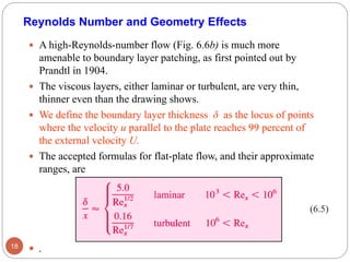 A high-Reynolds-number flow (Fig. 6.6b) is much more
amenable to boundary layer patching, as first pointed out by
Prandtl in 1904.
 The viscous layers, either laminar or turbulent, are very thin,
thinner even than the drawing shows.
 We define the boundary layer thickness δ as the locus of points
where the velocity u parallel to the plate reaches 99 percent of
the external velocity U.
 The accepted formulas for flat-plate flow, and their approximate
ranges, are
 .18
Reynolds Number and Geometry Effects
(6.5)
 