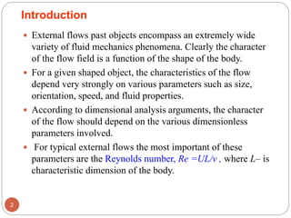  External flows past objects encompass an extremely wide
variety of fluid mechanics phenomena. Clearly the character
of the flow field is a function of the shape of the body.
 For a given shaped object, the characteristics of the flow
depend very strongly on various parameters such as size,
orientation, speed, and fluid properties.
 According to dimensional analysis arguments, the character
of the flow should depend on the various dimensionless
parameters involved.
 For typical external flows the most important of these
parameters are the Reynolds number, Re =UL/ν , where L– is
characteristic dimension of the body.
2
Introduction
 