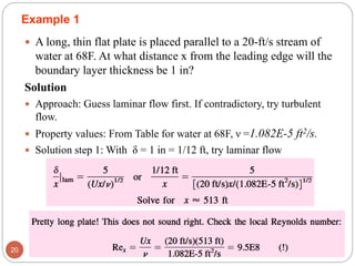 Example 1
 A long, thin flat plate is placed parallel to a 20-ft/s stream of
water at 68F. At what distance x from the leading edge will the
boundary layer thickness be 1 in?
Solution
 Approach: Guess laminar flow first. If contradictory, try turbulent
flow.
 Property values: From Table for water at 68F, ν =1.082E-5 ft2/s.
 Solution step 1: With δ = 1 in = 1/12 ft, try laminar flow
20
 