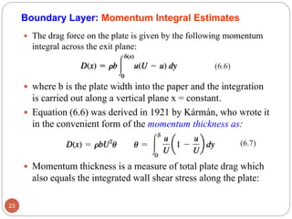  The drag force on the plate is given by the following momentum
integral across the exit plane:
 where b is the plate width into the paper and the integration
is carried out along a vertical plane x = constant.
 Equation (6.6) was derived in 1921 by Kármán, who wrote it
in the convenient form of the momentum thickness as:
 Momentum thickness is a measure of total plate drag which
also equals the integrated wall shear stress along the plate:
23
(6.6)
(6.7)
Boundary Layer: Momentum Integral Estimates
 