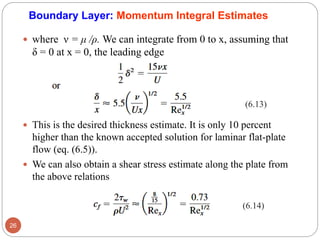  where ν = μ /ρ. We can integrate from 0 to x, assuming that
δ = 0 at x = 0, the leading edge
 This is the desired thickness estimate. It is only 10 percent
higher than the known accepted solution for laminar flat-plate
flow (eq. (6.5)).
 We can also obtain a shear stress estimate along the plate from
the above relations
26
Boundary Layer: Momentum Integral Estimates
(6.13)
(6.14)
 