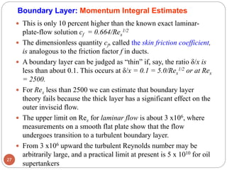  This is only 10 percent higher than the known exact laminar-
plate-flow solution cf = 0.664/Rex
1/2
 The dimensionless quantity cf, called the skin friction coefficient,
is analogous to the friction factor f in ducts.
 A boundary layer can be judged as “thin” if, say, the ratio δ/x is
less than about 0.1. This occurs at δ/x = 0.1 = 5.0/Rex
1/2 or at Rex
= 2500.
 For Rex less than 2500 we can estimate that boundary layer
theory fails because the thick layer has a significant effect on the
outer inviscid flow.
 The upper limit on Rex for laminar flow is about 3 x106, where
measurements on a smooth flat plate show that the flow
undergoes transition to a turbulent boundary layer.
 From 3 x106 upward the turbulent Reynolds number may be
arbitrarily large, and a practical limit at present is 5 x 1010 for oil
supertankers
27
Boundary Layer: Momentum Integral Estimates
 