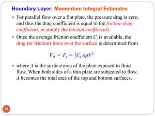  For parallel flow over a flat plate, the pressure drag is zero,
and thus the drag coefficient is equal to the friction drag
coefficient, or simply the friction coefficient).
 Once the average friction coefficient Cf is available, the
drag (or friction) force over the surface is determined from
 where A is the surface area of the plate exposed to fluid
flow. When both sides of a thin plate are subjected to flow,
A becomes the total area of the top and bottom surfaces.
28
Boundary Layer: Momentum Integral Estimates
 