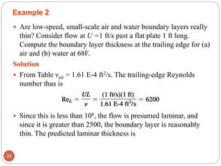 Example 2
 Are low-speed, small-scale air and water boundary layers really
thin? Consider flow at U =1 ft/s past a flat plate 1 ft long.
Compute the boundary layer thickness at the trailing edge for (a)
air and (b) water at 68F.
Solution
 From Table νair = 1.61 E-4 ft2/s. The trailing-edge Reynolds
number thus is
 Since this is less than 106, the flow is presumed laminar, and
since it is greater than 2500, the boundary layer is reasonably
thin. The predicted laminar thickness is
29
 