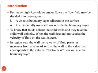  For many high-Reynolds-number flows the flow field may be
divided into two region
i. A viscous boundary layer adjacent to the surface
ii. The essentially inviscid flow outside the boundary layer
 W know that fluids adhere the solid walls and they take the
solid wall velocity. When the wall does not move also the
velocity of fluid on the wall is zero.
 In region near the wall the velocity of fluid particles
increases from a value of zero at the wall to the value that
corresponds to the external ”frictionless” flow outside the
boundary layer
3
Introduction
 