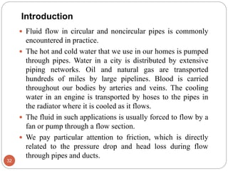 Introduction
 Fluid flow in circular and noncircular pipes is commonly
encountered in practice.
 The hot and cold water that we use in our homes is pumped
through pipes. Water in a city is distributed by extensive
piping networks. Oil and natural gas are transported
hundreds of miles by large pipelines. Blood is carried
throughout our bodies by arteries and veins. The cooling
water in an engine is transported by hoses to the pipes in
the radiator where it is cooled as it flows.
 The fluid in such applications is usually forced to flow by a
fan or pump through a flow section.
 We pay particular attention to friction, which is directly
related to the pressure drop and head loss during flow
through pipes and ducts.
32
 