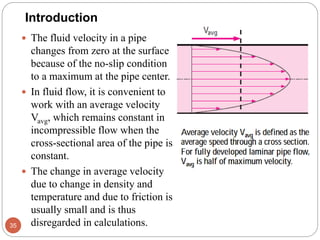  The fluid velocity in a pipe
changes from zero at the surface
because of the no-slip condition
to a maximum at the pipe center.
 In fluid flow, it is convenient to
work with an average velocity
Vavg, which remains constant in
incompressible flow when the
cross-sectional area of the pipe is
constant.
 The change in average velocity
due to change in density and
temperature and due to friction is
usually small and is thus
disregarded in calculations.35
Introduction
 