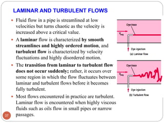LAMINAR AND TURBULENT FLOWS
 Fluid flow in a pipe is streamlined at low
velocities but turns chaotic as the velocity is
increased above a critical value.
 A laminar flow is characterized by smooth
streamlines and highly ordered motion, and
turbulent flow is characterized by velocity
fluctuations and highly disordered motion.
 The transition from laminar to turbulent flow
does not occur suddenly; rather, it occurs over
some region in which the flow fluctuates between
laminar and turbulent flows before it becomes
fully turbulent.
 Most flows encountered in practice are turbulent.
Laminar flow is encountered when highly viscous
fluids such as oils flow in small pipes or narrow
passages.37
 