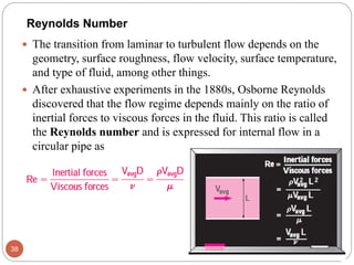  The transition from laminar to turbulent flow depends on the
geometry, surface roughness, flow velocity, surface temperature,
and type of fluid, among other things.
 After exhaustive experiments in the 1880s, Osborne Reynolds
discovered that the flow regime depends mainly on the ratio of
inertial forces to viscous forces in the fluid. This ratio is called
the Reynolds number and is expressed for internal flow in a
circular pipe as
38
Reynolds Number
 