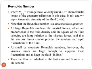  where Vavg = average flow velocity (m/s), D = characteristic
length of the geometry (diameter in this case, in m), and ν =
μ/ρ = kinematic viscosity of the fluid (m2/s).
 Note that the Reynolds number is a dimensionless quantity.
 At large Reynolds numbers, the inertial forces, which are
proportional to the fluid density and the square of the fluid
velocity, are large relative to the viscous forces, and thus
the viscous forces cannot prevent the random and rapid
fluctuations of the fluid.
 At small or moderate Reynolds numbers, however, the
viscous forces are large enough to suppress these
fluctuations and to keep the fluid “in line.”
 Thus the flow is turbulent in the first case and laminar in
the second.
39
Reynolds Number
 