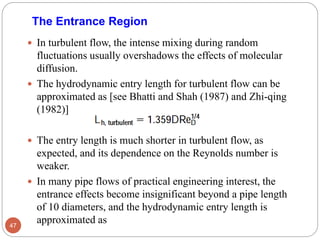  In turbulent flow, the intense mixing during random
fluctuations usually overshadows the effects of molecular
diffusion.
 The hydrodynamic entry length for turbulent flow can be
approximated as [see Bhatti and Shah (1987) and Zhi-qing
(1982)]
 The entry length is much shorter in turbulent flow, as
expected, and its dependence on the Reynolds number is
weaker.
 In many pipe flows of practical engineering interest, the
entrance effects become insignificant beyond a pipe length
of 10 diameters, and the hydrodynamic entry length is
approximated as47
The Entrance Region
 