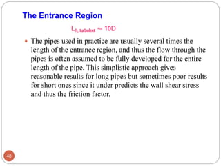  The pipes used in practice are usually several times the
length of the entrance region, and thus the flow through the
pipes is often assumed to be fully developed for the entire
length of the pipe. This simplistic approach gives
reasonable results for long pipes but sometimes poor results
for short ones since it under predicts the wall shear stress
and thus the friction factor.
48
The Entrance Region
 