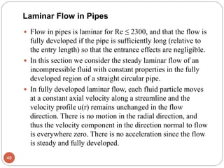 Laminar Flow in Pipes
 Flow in pipes is laminar for Re ≤ 2300, and that the flow is
fully developed if the pipe is sufficiently long (relative to
the entry length) so that the entrance effects are negligible.
 In this section we consider the steady laminar flow of an
incompressible fluid with constant properties in the fully
developed region of a straight circular pipe.
 In fully developed laminar flow, each fluid particle moves
at a constant axial velocity along a streamline and the
velocity profile u(r) remains unchanged in the flow
direction. There is no motion in the radial direction, and
thus the velocity component in the direction normal to flow
is everywhere zero. There is no acceleration since the flow
is steady and fully developed.
49
 