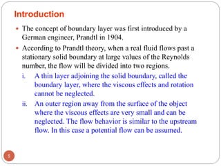 Introduction
 The concept of boundary layer was first introduced by a
German engineer, Prandtl in 1904.
 According to Prandtl theory, when a real fluid flows past a
stationary solid boundary at large values of the Reynolds
number, the flow will be divided into two regions.
i. A thin layer adjoining the solid boundary, called the
boundary layer, where the viscous effects and rotation
cannot be neglected.
ii. An outer region away from the surface of the object
where the viscous effects are very small and can be
neglected. The flow behavior is similar to the upstream
flow. In this case a potential flow can be assumed.
5
 