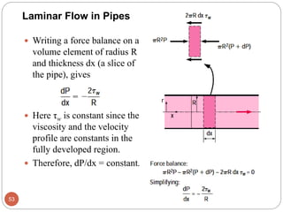  Writing a force balance on a
volume element of radius R
and thickness dx (a slice of
the pipe), gives
 Here τw is constant since the
viscosity and the velocity
profile are constants in the
fully developed region.
 Therefore, dP/dx = constant.
53
Laminar Flow in Pipes
 