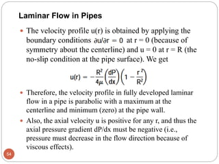  The velocity profile u(r) is obtained by applying the
boundary conditions at r = 0 (because of
symmetry about the centerline) and u = 0 at r = R (the
no-slip condition at the pipe surface). We get
 Therefore, the velocity profile in fully developed laminar
flow in a pipe is parabolic with a maximum at the
centerline and minimum (zero) at the pipe wall.
 Also, the axial velocity u is positive for any r, and thus the
axial pressure gradient dP/dx must be negative (i.e.,
pressure must decrease in the flow direction because of
viscous effects).
54
Laminar Flow in Pipes
 