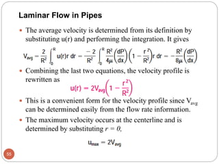  The average velocity is determined from its definition by
substituting u(r) and performing the integration. It gives
 Combining the last two equations, the velocity profile is
rewritten as
 This is a convenient form for the velocity profile since Vavg
can be determined easily from the flow rate information.
 The maximum velocity occurs at the centerline and is
determined by substituting r = 0,
55
Laminar Flow in Pipes
 