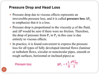  Pressure drop due to viscous effects represents an
irreversible pressure loss, and it is called pressure loss PL
to emphasize that it is a loss.
 Pressure drop is proportional to the viscosity μ of the fluid,
and P would be zero if there were no friction. Therefore,
the drop of pressure from P1 to P2 in this case is due
entirely to viscous effects.
 In practice, it is found convenient to express the pressure
loss for all types of fully developed internal flows (laminar
or turbulent flows, circular or noncircular pipes, smooth or
rough surfaces, horizontal or inclined pipes) as
57
Pressure Drop and Head Loss
 