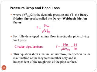  where ρV2
avg/2 is the dynamic pressure and f is the Darcy
friction factor also called the Darcy–Weisbach friction
factor
 For fully developed laminar flow in a circular pipe solving
for f gives
 This equation shows that in laminar flow, the friction factor
is a function of the Reynolds number only and is
independent of the roughness of the pipe surface.
58
Pressure Drop and Head Loss
 