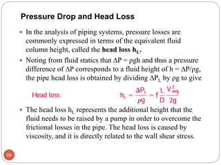  In the analysis of piping systems, pressure losses are
commonly expressed in terms of the equivalent fluid
column height, called the head loss hL.
 Noting from fluid statics that P = ρgh and thus a pressure
difference of P corresponds to a fluid height of h = P/ρg,
the pipe head loss is obtained by dividing PL by ρg to give
 The head loss hL represents the additional height that the
fluid needs to be raised by a pump in order to overcome the
frictional losses in the pipe. The head loss is caused by
viscosity, and it is directly related to the wall shear stress.
59
Pressure Drop and Head Loss
 