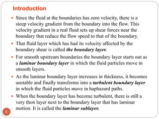  Since the fluid at the boundaries has zero velocity, there is a
steep velocity gradient from the boundary into the flow. This
velocity gradient in a real fluid sets up shear forces near the
boundary that reduce the flow speed to that of the boundary.
 That fluid layer which has had its velocity affected by the
boundary shear is called the boundary layer.
 For smooth upstream boundaries the boundary layer starts out as
a laminar boundary layer in which the fluid particles move in
smooth layers.
 As the laminar boundary layer increases in thickness, it becomes
unstable and finally transforms into a turbulent boundary layer
in which the fluid particles move in haphazard paths.
 When the boundary layer has become turbulent, there is still a
very thon layer next to the boundary layer that has laminar
motion. It is called the laminar sublayer.
6
Introduction
 