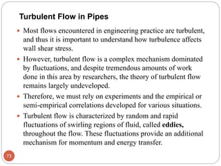 Turbulent Flow in Pipes
 Most flows encountered in engineering practice are turbulent,
and thus it is important to understand how turbulence affects
wall shear stress.
 However, turbulent flow is a complex mechanism dominated
by fluctuations, and despite tremendous amounts of work
done in this area by researchers, the theory of turbulent flow
remains largely undeveloped.
 Therefore, we must rely on experiments and the empirical or
semi-empirical correlations developed for various situations.
 Turbulent flow is characterized by random and rapid
fluctuations of swirling regions of fluid, called eddies,
throughout the flow. These fluctuations provide an additional
mechanism for momentum and energy transfer.
73
 